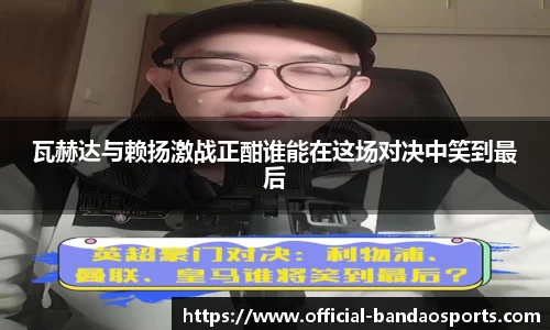 瓦赫达与赖扬激战正酣谁能在这场对决中笑到最后